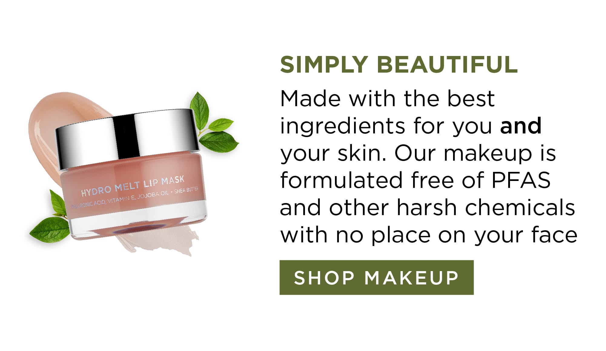 Simply Beautiful-Made with the best ingredients for you and your skin. Our makeup is formulated free of PFAS and other harsh chemicals with no place on your face